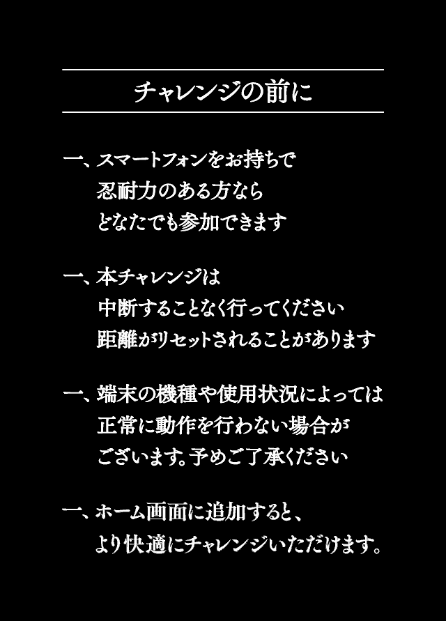 チャレンジの前に - 一、スマートフォンをお持ちで忍耐力のある方ならどなたでも参加できます 一、本チャレンジは中断することなく行ってください 距離がリセットされることがあります 一、端末の機種や使用状況によっては正常に動作しない場合がございます 予めご了承ください